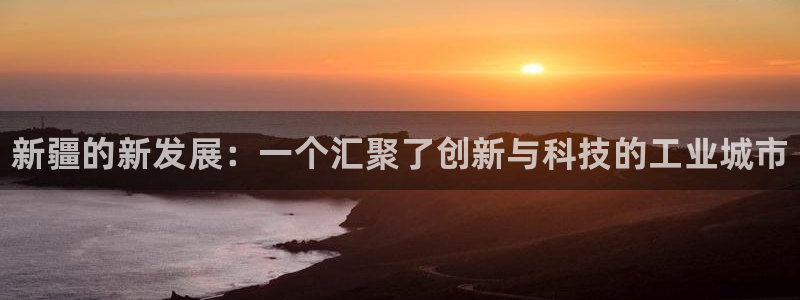 新城平台总代：新疆的新发展：一个汇聚了创新与科技的工业城市